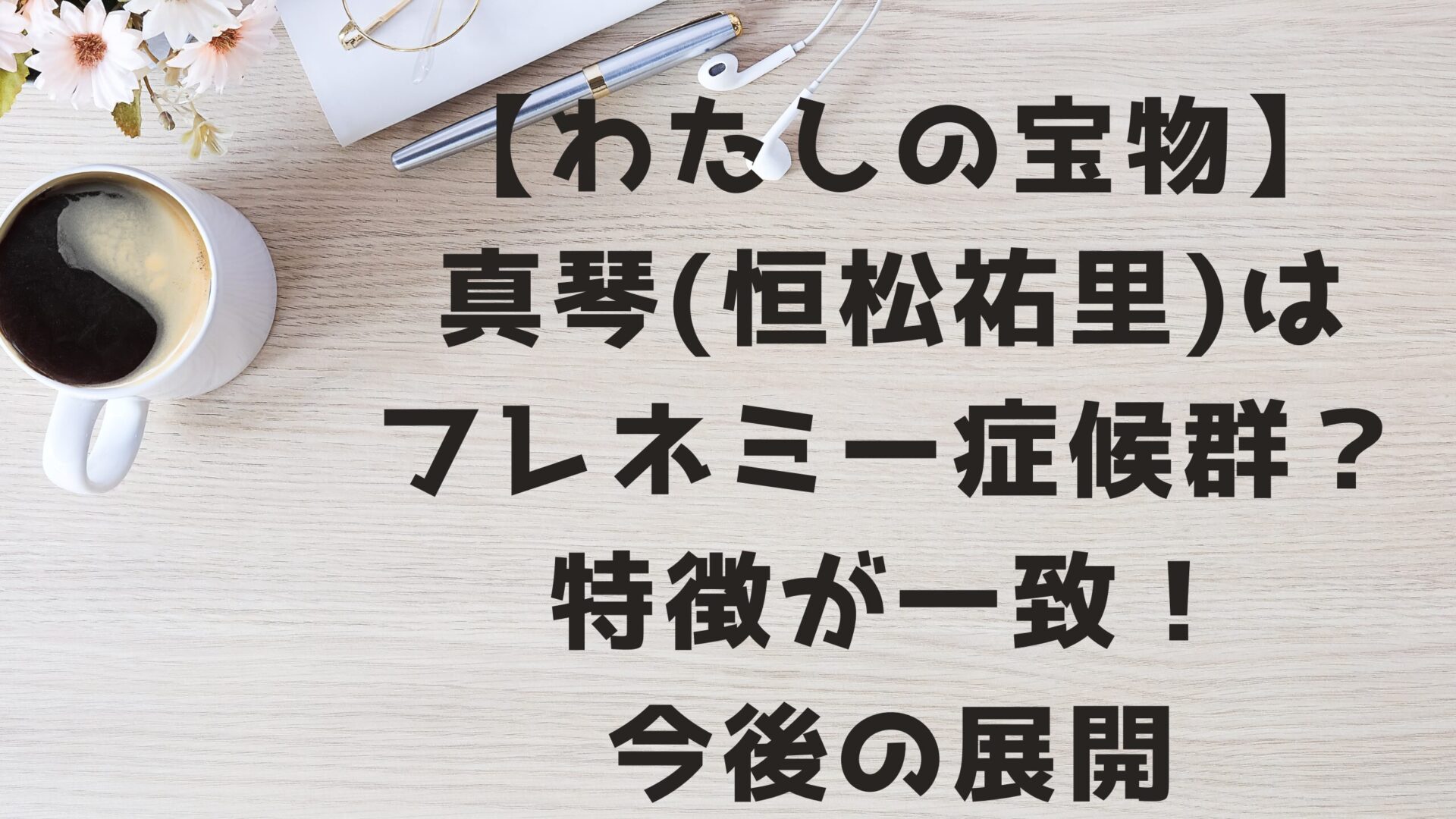 【わたしの宝物】真琴(恒松祐里)はフレネミー症候群？特徴が一致で今後は？タイトルとデスクの背景画像