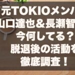 元TOKIOメンバー山口達也＆長瀬智也は今何してる？脱退後の活動を徹底調査！