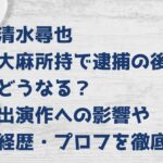 清水尋也 大麻所持で逮捕の後どうなる？出演作への影響や経歴・プロフを徹底調査