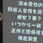 清水尋也の同居人女性も逮捕は彼女？妻？いつから一緒？正体と関係性を徹底調査